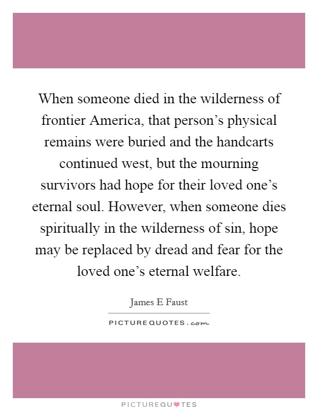 When someone died in the wilderness of frontier America, that person's physical remains were buried and the handcarts continued west, but the mourning survivors had hope for their loved one's eternal soul. However, when someone dies spiritually in the wilderness of sin, hope may be replaced by dread and fear for the loved one's eternal welfare. Picture Quote #1