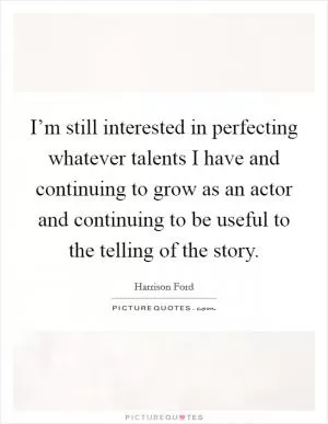 I’m still interested in perfecting whatever talents I have and continuing to grow as an actor and continuing to be useful to the telling of the story Picture Quote #1