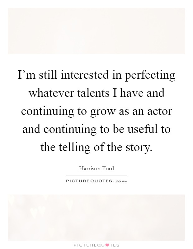 I'm still interested in perfecting whatever talents I have and continuing to grow as an actor and continuing to be useful to the telling of the story. Picture Quote #1