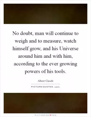 No doubt, man will continue to weigh and to measure, watch himself grow, and his Universe around him and with him, according to the ever growing powers of his tools Picture Quote #1