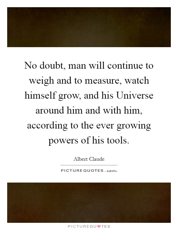 No doubt, man will continue to weigh and to measure, watch himself grow, and his Universe around him and with him, according to the ever growing powers of his tools. Picture Quote #1