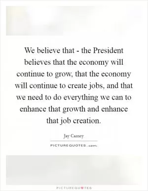 We believe that - the President believes that the economy will continue to grow, that the economy will continue to create jobs, and that we need to do everything we can to enhance that growth and enhance that job creation Picture Quote #1