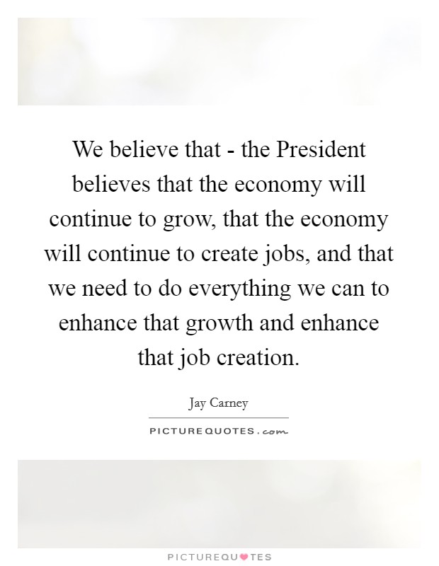 We believe that - the President believes that the economy will continue to grow, that the economy will continue to create jobs, and that we need to do everything we can to enhance that growth and enhance that job creation. Picture Quote #1
