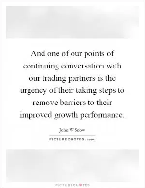 And one of our points of continuing conversation with our trading partners is the urgency of their taking steps to remove barriers to their improved growth performance Picture Quote #1