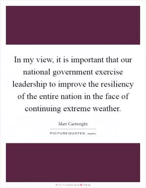 In my view, it is important that our national government exercise leadership to improve the resiliency of the entire nation in the face of continuing extreme weather Picture Quote #1
