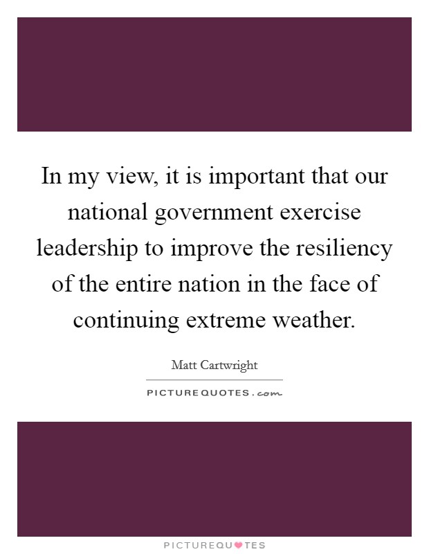 In my view, it is important that our national government exercise leadership to improve the resiliency of the entire nation in the face of continuing extreme weather. Picture Quote #1