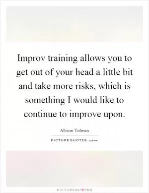 Improv training allows you to get out of your head a little bit and take more risks, which is something I would like to continue to improve upon Picture Quote #1
