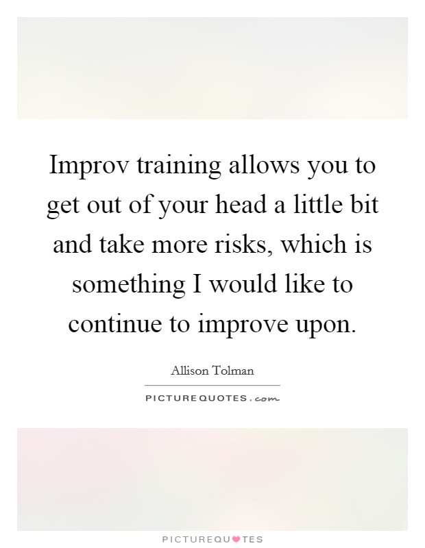 Improv training allows you to get out of your head a little bit and take more risks, which is something I would like to continue to improve upon. Picture Quote #1