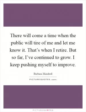 There will come a time when the public will tire of me and let me know it. That’s when I retire. But so far, I’ve continued to grow. I keep pushing myself to improve Picture Quote #1