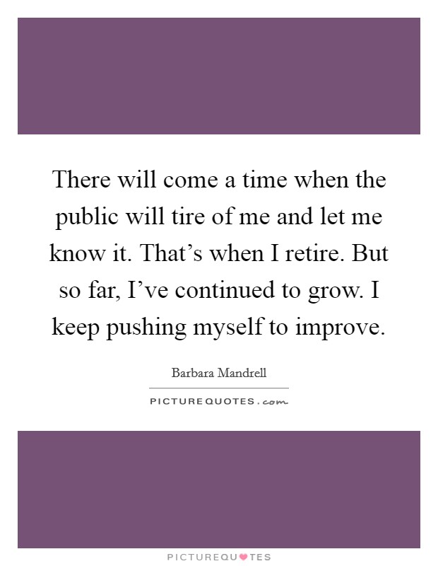 There will come a time when the public will tire of me and let me know it. That's when I retire. But so far, I've continued to grow. I keep pushing myself to improve. Picture Quote #1