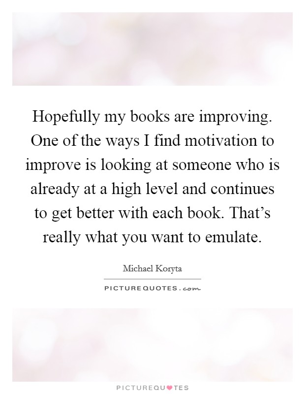 Hopefully my books are improving. One of the ways I find motivation to improve is looking at someone who is already at a high level and continues to get better with each book. That's really what you want to emulate. Picture Quote #1