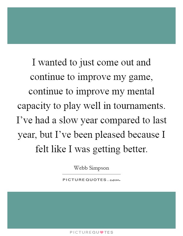 I wanted to just come out and continue to improve my game, continue to improve my mental capacity to play well in tournaments. I've had a slow year compared to last year, but I've been pleased because I felt like I was getting better. Picture Quote #1