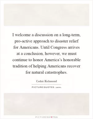 I welcome a discussion on a long-term, pro-active approach to disaster relief for Americans. Until Congress arrives at a conclusion, however, we must continue to honor America’s honorable tradition of helping Americans recover for natural catastrophes Picture Quote #1