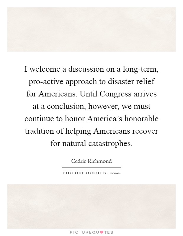 I welcome a discussion on a long-term, pro-active approach to disaster relief for Americans. Until Congress arrives at a conclusion, however, we must continue to honor America's honorable tradition of helping Americans recover for natural catastrophes. Picture Quote #1