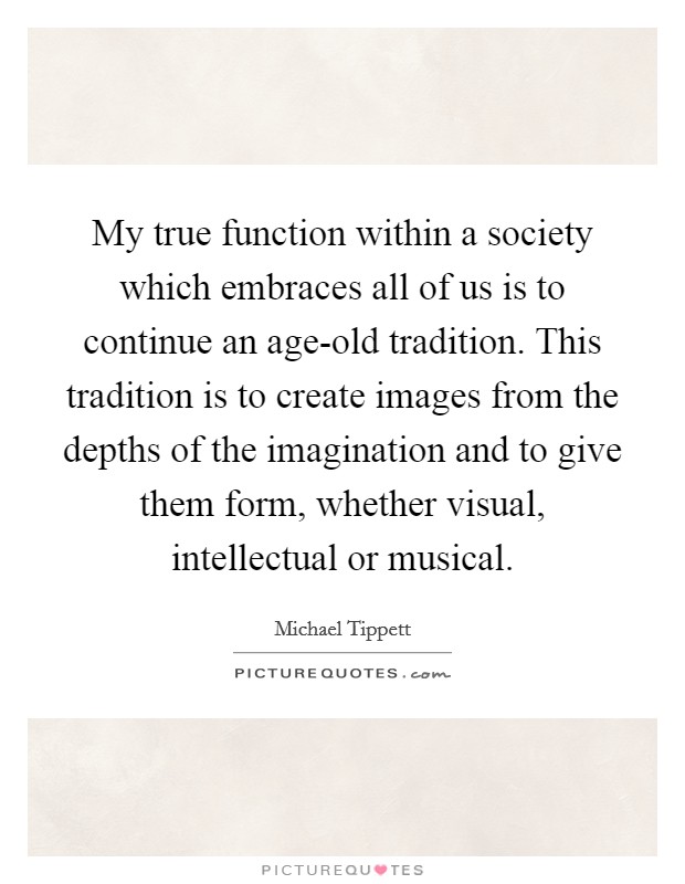 My true function within a society which embraces all of us is to continue an age-old tradition. This tradition is to create images from the depths of the imagination and to give them form, whether visual, intellectual or musical. Picture Quote #1
