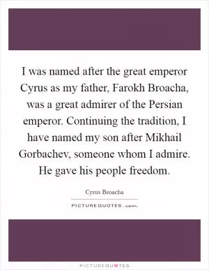 I was named after the great emperor Cyrus as my father, Farokh Broacha, was a great admirer of the Persian emperor. Continuing the tradition, I have named my son after Mikhail Gorbachev, someone whom I admire. He gave his people freedom Picture Quote #1