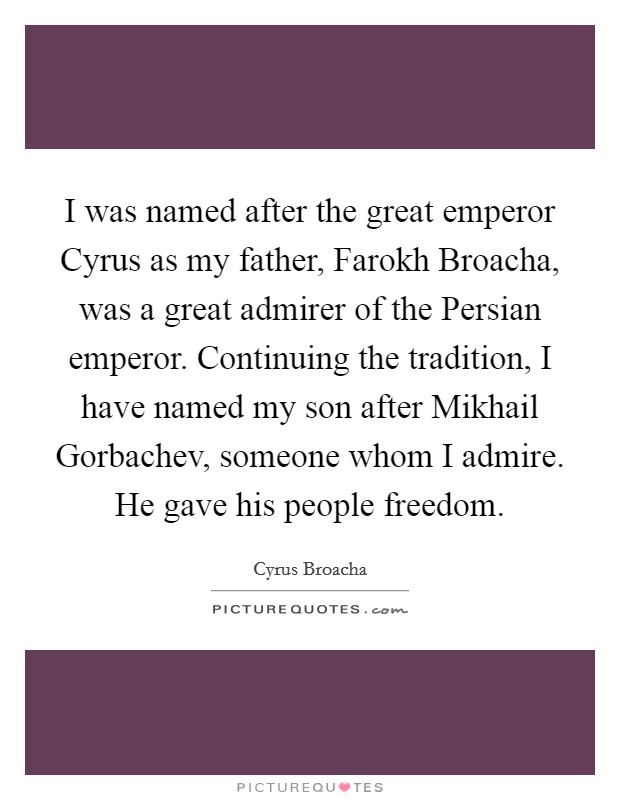 I was named after the great emperor Cyrus as my father, Farokh Broacha, was a great admirer of the Persian emperor. Continuing the tradition, I have named my son after Mikhail Gorbachev, someone whom I admire. He gave his people freedom. Picture Quote #1