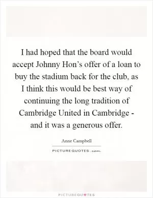 I had hoped that the board would accept Johnny Hon’s offer of a loan to buy the stadium back for the club, as I think this would be best way of continuing the long tradition of Cambridge United in Cambridge - and it was a generous offer Picture Quote #1
