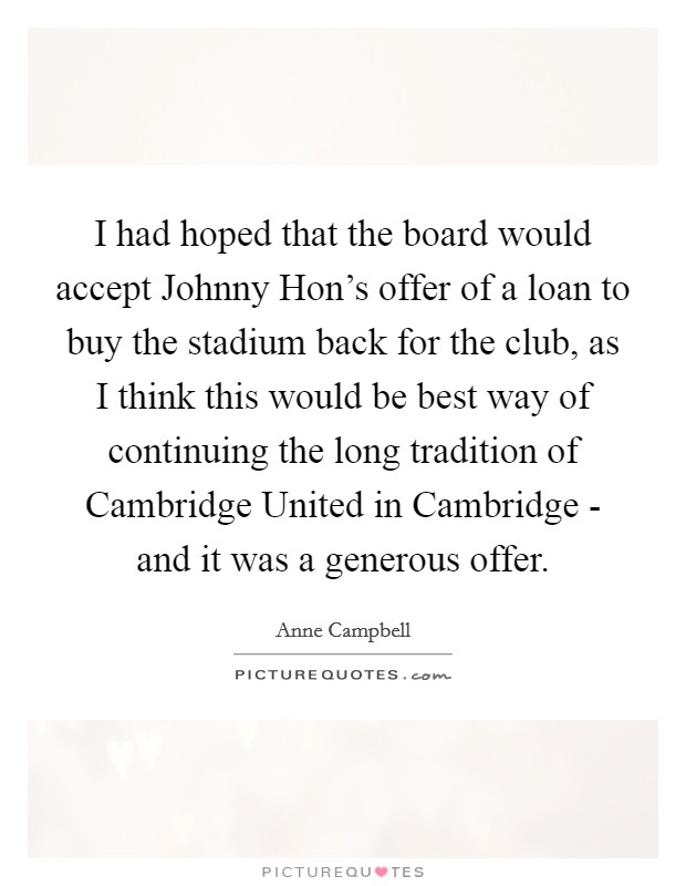 I had hoped that the board would accept Johnny Hon's offer of a loan to buy the stadium back for the club, as I think this would be best way of continuing the long tradition of Cambridge United in Cambridge - and it was a generous offer. Picture Quote #1