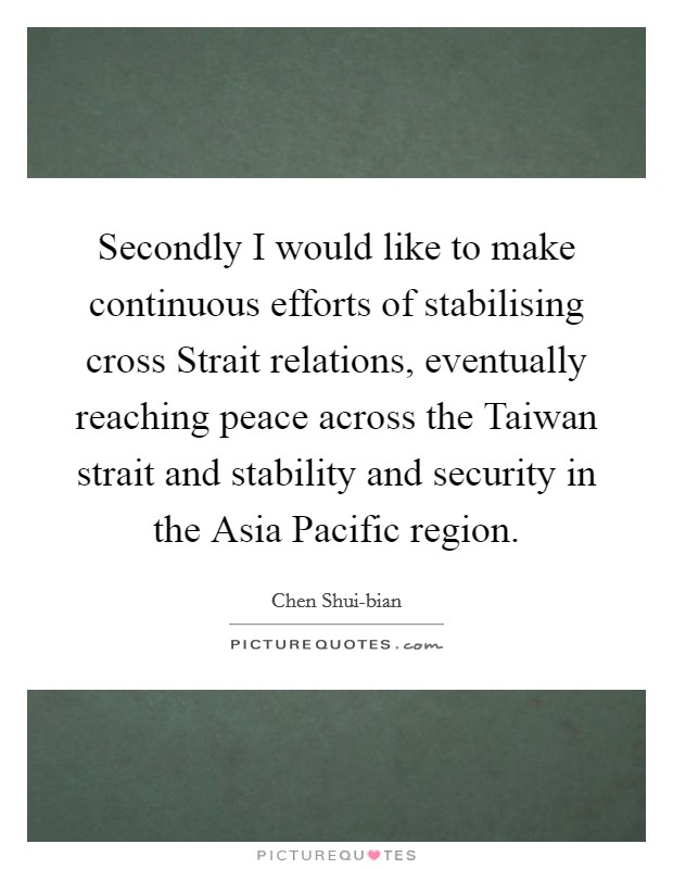 Secondly I would like to make continuous efforts of stabilising cross Strait relations, eventually reaching peace across the Taiwan strait and stability and security in the Asia Pacific region. Picture Quote #1
