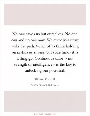 No one saves us but ourselves. No one can and no one may. We ourselves must walk the path. Some of us think holding on makes us strong; but sometimes it is letting go. Continuous effort - not strength or intelligence - is the key to unlocking our potential Picture Quote #1