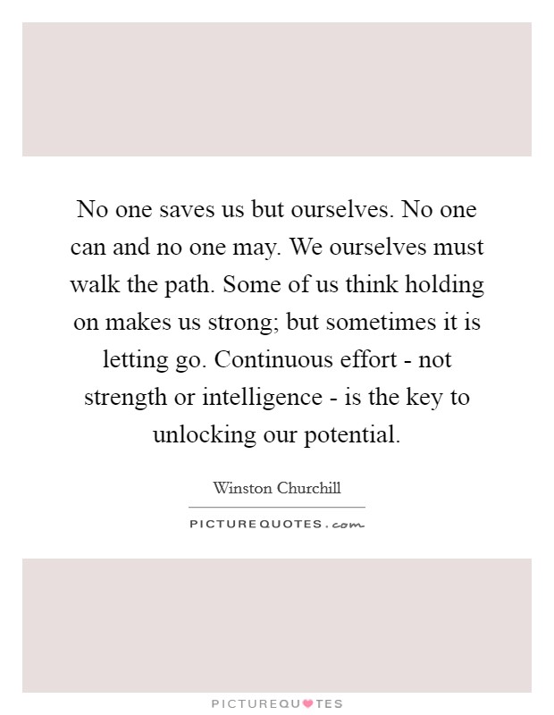 No one saves us but ourselves. No one can and no one may. We ourselves must walk the path. Some of us think holding on makes us strong; but sometimes it is letting go. Continuous effort - not strength or intelligence - is the key to unlocking our potential. Picture Quote #1