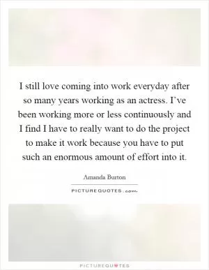 I still love coming into work everyday after so many years working as an actress. I’ve been working more or less continuously and I find I have to really want to do the project to make it work because you have to put such an enormous amount of effort into it Picture Quote #1