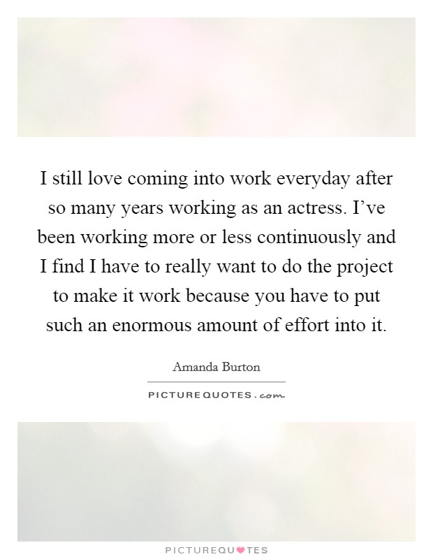 I still love coming into work everyday after so many years working as an actress. I've been working more or less continuously and I find I have to really want to do the project to make it work because you have to put such an enormous amount of effort into it. Picture Quote #1