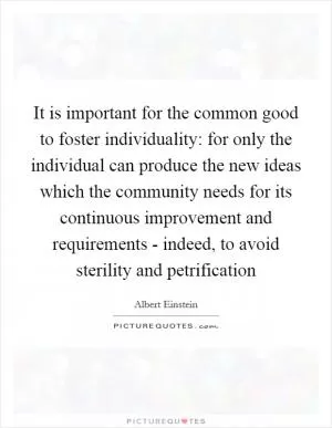 It is important for the common good to foster individuality: for only the individual can produce the new ideas which the community needs for its continuous improvement and requirements - indeed, to avoid sterility and petrification Picture Quote #1