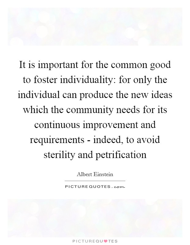It is important for the common good to foster individuality: for only the individual can produce the new ideas which the community needs for its continuous improvement and requirements - indeed, to avoid sterility and petrification Picture Quote #1