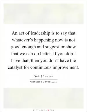 An act of leadership is to say that whatever’s happening now is not good enough and suggest or show that we can do better. If you don’t have that, then you don’t have the catalyst for continuous improvement Picture Quote #1