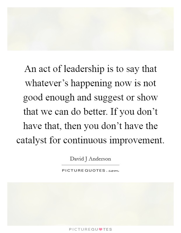 An act of leadership is to say that whatever's happening now is not good enough and suggest or show that we can do better. If you don't have that, then you don't have the catalyst for continuous improvement. Picture Quote #1