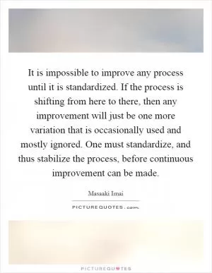 It is impossible to improve any process until it is standardized. If the process is shifting from here to there, then any improvement will just be one more variation that is occasionally used and mostly ignored. One must standardize, and thus stabilize the process, before continuous improvement can be made Picture Quote #1