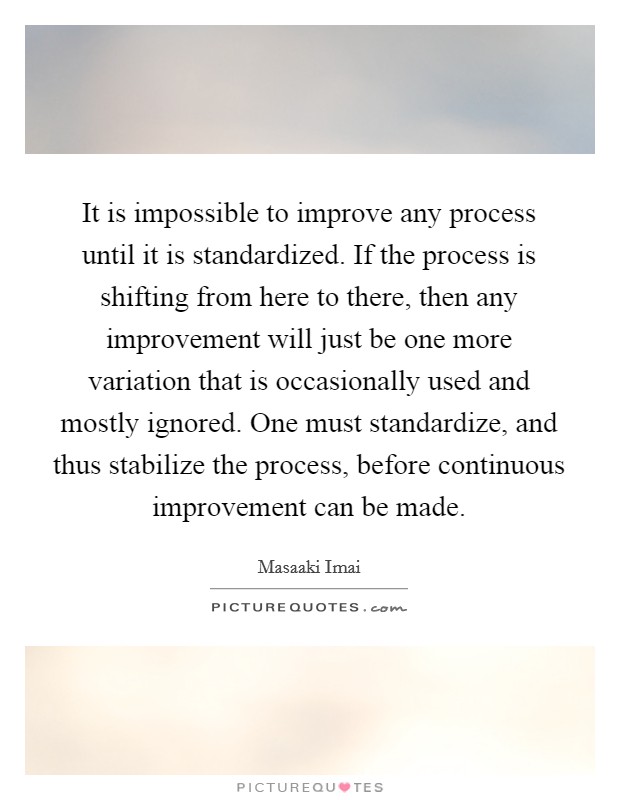 It is impossible to improve any process until it is standardized. If the process is shifting from here to there, then any improvement will just be one more variation that is occasionally used and mostly ignored. One must standardize, and thus stabilize the process, before continuous improvement can be made. Picture Quote #1