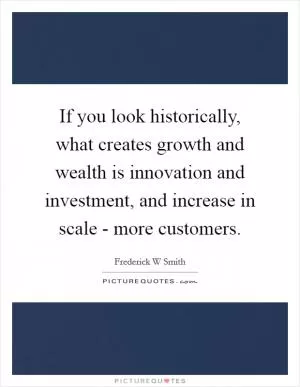 If you look historically, what creates growth and wealth is innovation and investment, and increase in scale - more customers Picture Quote #1