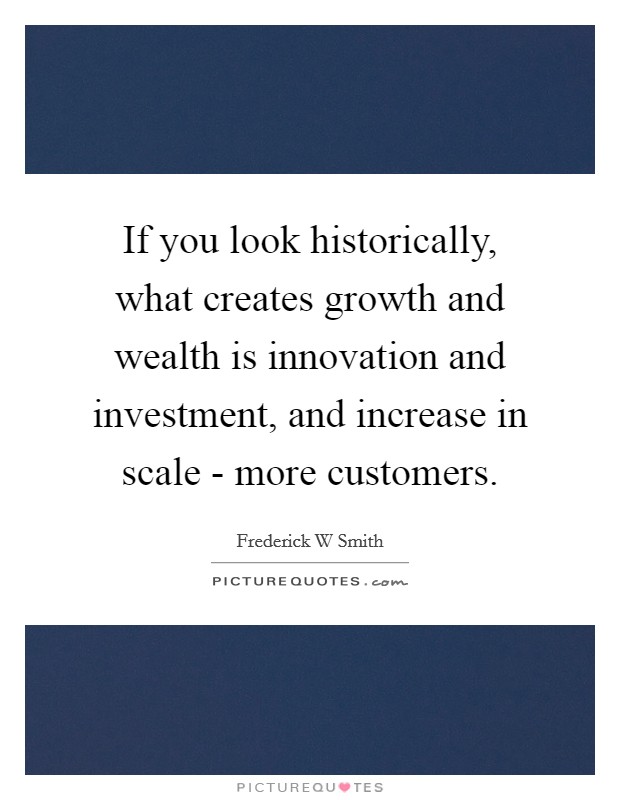 If you look historically, what creates growth and wealth is innovation and investment, and increase in scale - more customers. Picture Quote #1