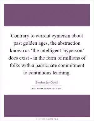 Contrary to current cynicism about past golden ages, the abstraction known as ‘the intelligent layperson’ does exist - in the form of millions of folks with a passionate commitment to continuous learning Picture Quote #1