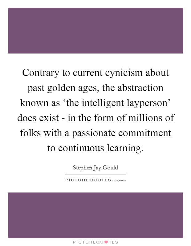 Contrary to current cynicism about past golden ages, the abstraction known as ‘the intelligent layperson' does exist - in the form of millions of folks with a passionate commitment to continuous learning. Picture Quote #1