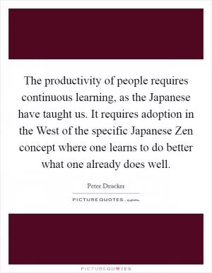 The productivity of people requires continuous learning, as the Japanese have taught us. It requires adoption in the West of the specific Japanese Zen concept where one learns to do better what one already does well Picture Quote #1