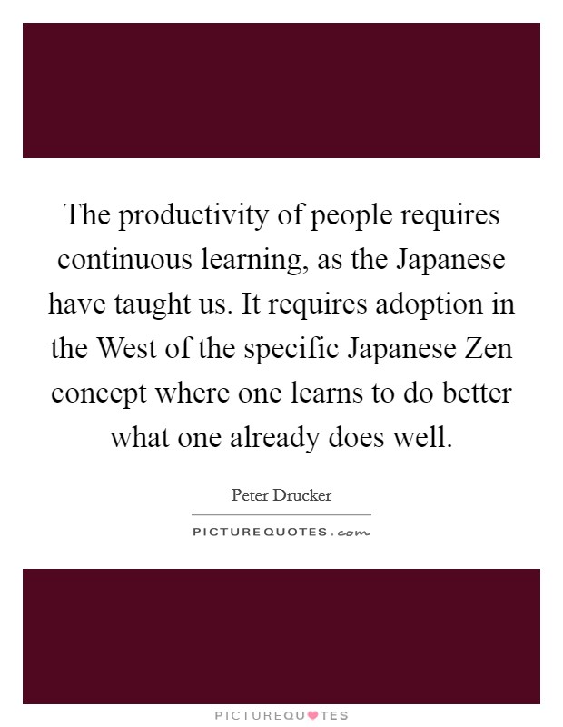 The productivity of people requires continuous learning, as the Japanese have taught us. It requires adoption in the West of the specific Japanese Zen concept where one learns to do better what one already does well. Picture Quote #1