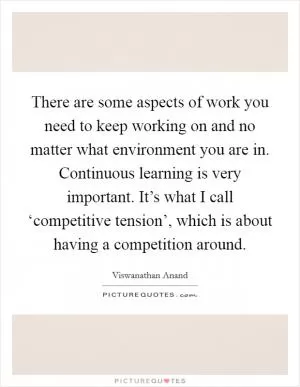 There are some aspects of work you need to keep working on and no matter what environment you are in. Continuous learning is very important. It’s what I call ‘competitive tension’, which is about having a competition around Picture Quote #1