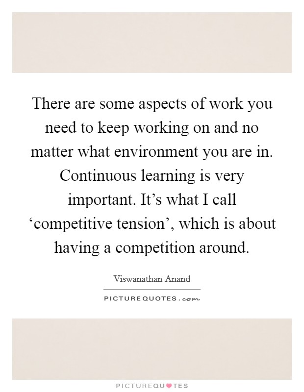 There are some aspects of work you need to keep working on and no matter what environment you are in. Continuous learning is very important. It's what I call ‘competitive tension', which is about having a competition around. Picture Quote #1