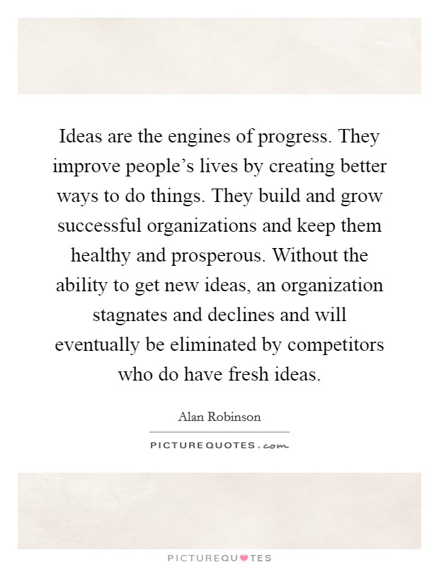 Ideas are the engines of progress. They improve people's lives by creating better ways to do things. They build and grow successful organizations and keep them healthy and prosperous. Without the ability to get new ideas, an organization stagnates and declines and will eventually be eliminated by competitors who do have fresh ideas. Picture Quote #1