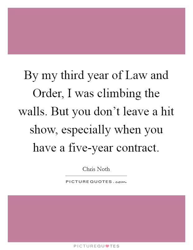 By my third year of Law and Order, I was climbing the walls. But you don't leave a hit show, especially when you have a five-year contract. Picture Quote #1