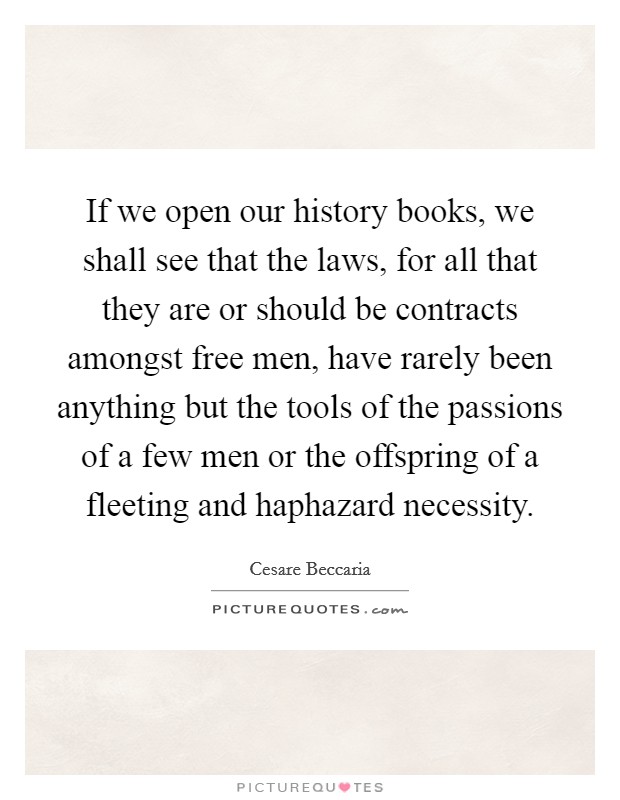 If we open our history books, we shall see that the laws, for all that they are or should be contracts amongst free men, have rarely been anything but the tools of the passions of a few men or the offspring of a fleeting and haphazard necessity. Picture Quote #1