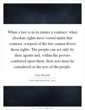 When a law is in its nature a contract, when absolute rights have vested under that contract, a repeal of the law cannot divest those rights. The people can act only by their agents and, within the powers conferred upon them, their acts must be considered as the acts of the people Picture Quote #1