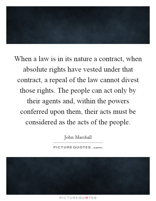 When a law is in its nature a contract, when absolute rights have vested under that contract, a repeal of the law cannot divest those rights. The people can act only by their agents and, within the powers conferred upon them, their acts must be considered as the acts of the people. Picture Quote #1