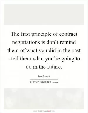 The first principle of contract negotiations is don’t remind them of what you did in the past - tell them what you’re going to do in the future Picture Quote #1