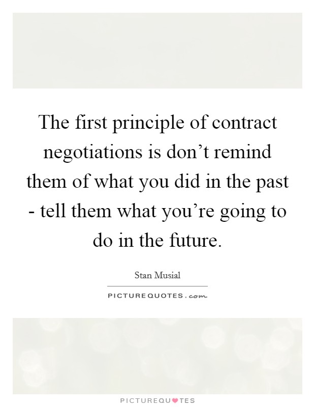 The first principle of contract negotiations is don't remind them of what you did in the past - tell them what you're going to do in the future. Picture Quote #1