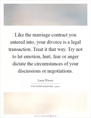 Like the marriage contract you entered into, your divorce is a legal transaction. Treat it that way. Try not to let emotion, hurt, fear or anger dictate the circumstances of your discussions or negotiations Picture Quote #1
